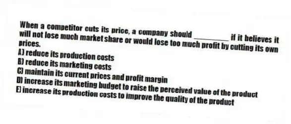 When a competitor cuts its price, a company should ________ if it believes it will not lose much market share or would lose too much profit by cutting its own prices.
A) reduce its production costs
B) reduce its marketing costs
C) maintain its current prices and profit margin
D) increase its marketing budget to raise the perceived value of the product
E) increase its production costs to improve the quality of the product