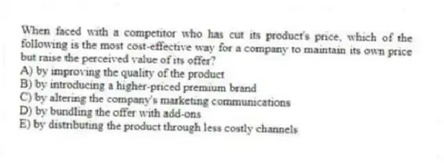 When faced with a competitor who has cut its product's price, which of the following is the most cost-effective way for a company to maintain its own price but raise the perceived value of its offer?
A) by improving the quality of the product
B) by introducing a higher-priced premium brand
C) by altering the company's marketing communications
D) by bundling the offer with add-ons
E) by distributing the product through less costly channels