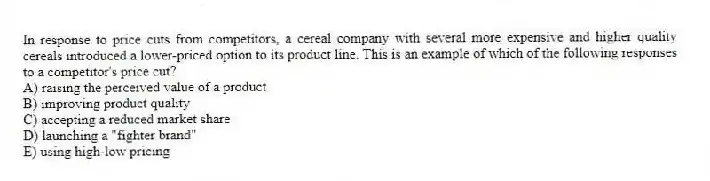 In response to price cuts from competitors, a cereal company with several more expensive and higher quality cereals introduced a lower-priced option to its product line. This is an example of which of the following responses to a competitor's price cut?
A) raising the perceived value of a product
B) improving product quality
C) accepting a reduced market share
D) launching a "fighter brand"
E) using high-low pricing