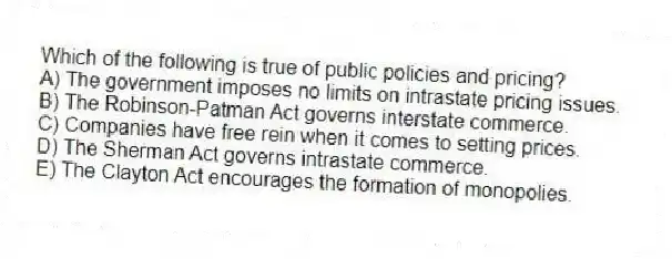 Which of the following is true of public policies and pricing?
A) The government imposes no limits on intrastate pricing issues.
B) The Robinson-Patman Act governs interstate commerce.
C) Companies have free rein when it comes to setting prices.
D) The Sherman Act governs intrastate commerce.
E) The Clayton Act encourages the formation of monopolies.