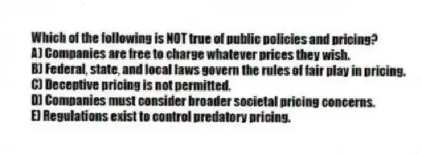 Which of the following is NOT true of public policies and pricing?
A) Companies are free to charge whatever prices they wish.
B) Federal, state, and local laws govern the rules of fair play in pricing.
C) Deceptive pricing is not permitted.
D) Companies must consider broader societal pricing concerns.
E) Regulations exist to control predatory pricing.