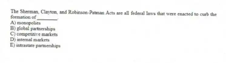 The Sherman, Clayton, and Robinson-Patman Acts are all federal laws that were enacted to curb the formation of ________.
A) monopolies
B) global partnerships
C) competitive markets
D) internal markets
E) intrastate partnerships