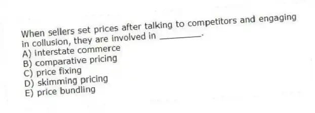 When sellers set prices after talking to competitors and engaging in collusion, they are involved in ________.
A) interstate commerce
B) comparative pricing
C) price fixing
D) skimming pricing
E) price bundling