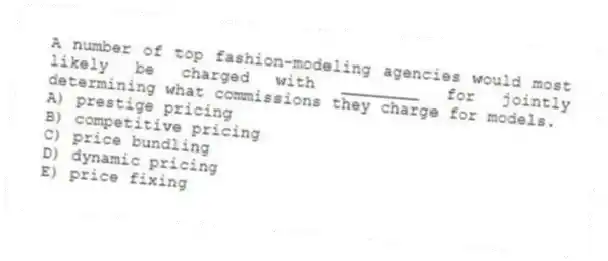 A number of top fashion-modeling agencies would most likely be charged with ________ for jointly determining what commissions they charge for models.
A) prestige pricing
B) competitive pricing
C) price bundling
D) dynamic pricing
E) price fixing