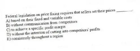 Federal legislation on price fixing requires that sellers set their prices ________.
A) based on their fixed and variable costs
B) without communication from competitors
C) to achieve a specific profit margin
D) without the intention of cutting into competitors' profits
E) consistently throughout a region