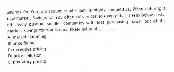 Savings for You, a discount retail chain, is highly competitive. When entering a new market, Savings for You often cuts prices so deeply that it sells below costs, effectively pushing smaller companies with less purchasing power out of the market. Savings for You is most likely guilty of ________.
A) market skimming
B) price fixing
C) deceptive pricing
D) price collusion
E) predatory pricing