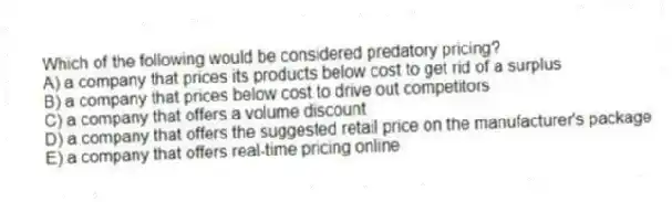 Which of the following would be considered predatory pricing?
A) a company that prices its products below cost to get rid of a surplus
B) a company that prices below cost to drive out competitors
C) a company that offers a volume discount
D) a company that offers the suggested retail price on the manufacturer's package
E) a company that offers real-time pricing online
