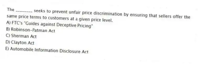 The ________ seeks to prevent unfair price discrimination by ensuring that sellers offer the same price terms to customers at a given price level.
A) FTC's "Guides against Deceptive Pricing"
B) Robinson-Patman Act
C) Sherman Act
D) Clayton Act
E) Automobile Information Disclosure Act