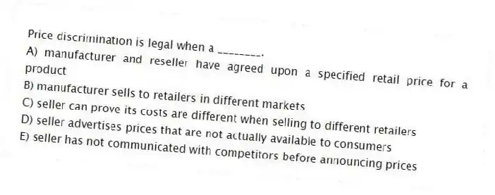 Price discrimination is legal when a ________.
A) manufacturer and reseller have agreed upon a specified retail price for a product
B) manufacturer sells to retailers in different markets
C) seller can prove its costs are different when selling to different retailers
D) seller advertises prices that are not actually available to consumers
E) seller has not communicated with competitors before announcing prices