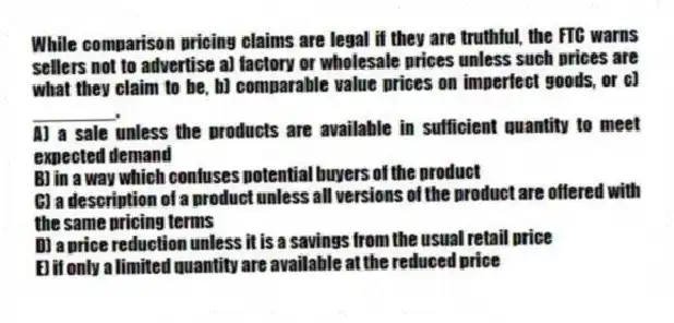 While comparison pricing claims are legal if they are truthful, the FTC warns sellers not to advertise a) factory or wholesale prices unless such prices are what they claim to be, b) comparable value prices on imperfect goods, or c) ________.
A) a sale unless the products are available in sufficient quantity to meet expected demand
B) in a way which confuses potential buyers of the product
C) a description of a product unless all versions of the product are offered with the same pricing terms
D) a price reduction unless it is a savings from the usual retail price
E) if only a limited quantity are available at the reduced price