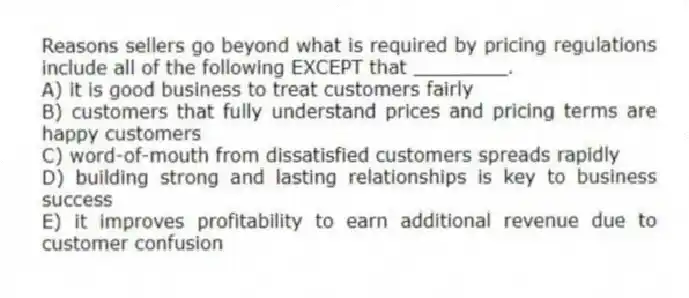 Reasons sellers go beyond what is required by pricing regulations include all of the following EXCEPT that ________.
A) it is good business to treat customers fairly
B) customers that fully understand prices and pricing terms are happy customers
C) word-of-mouth from dissatisfied customers spreads rapidly
D) building strong and lasting relationships is key to business success
E) it improves profitability to earn additional revenue due to customer confusion