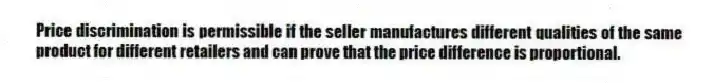 Price discrimination is permissible if the seller manufactures different qualities of the same product for different retailers and can prove that the price difference is proportional.