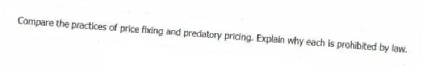 Compare the practices of price fixing and predatory pricing. Explain why each is prohibited by law.