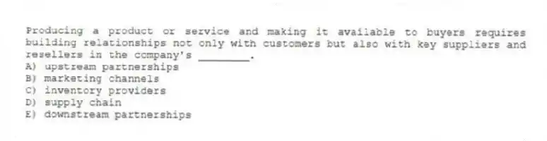 Producing a product or service and making it available to buyers requires building relationships not only with customers but also with key suppliers and resellers in the company's ________.
A) upstream partnerships
B) marketing channels
C) inventory providers
D) supply chain
E) downstream partnerships