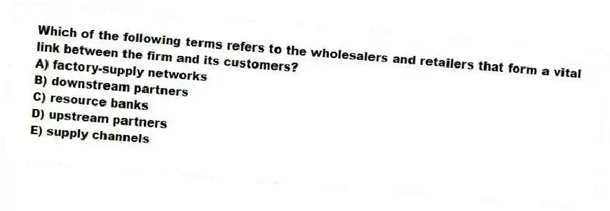 Which of the following terms refers to the wholesalers and retailers that form a vital link between the firm and its customers?
A) factory-supply networks
B) downstream partners
C) resource banks
D) upstream partners
E) supply channels