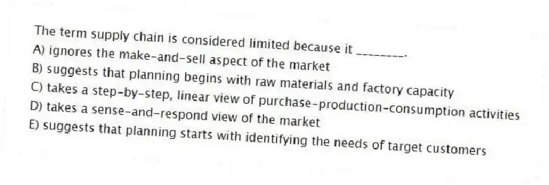 The term supply chain is considered limited because it ________.
A) ignores the make-and-sell aspect of the market
B) suggests that planning begins with raw materials and factory capacity
C) takes a step-by-step, linear view of purchase-production-consumption activities
D) takes a sense-and-respond view of the market
E) suggests that planning starts with identifying the needs of target customers