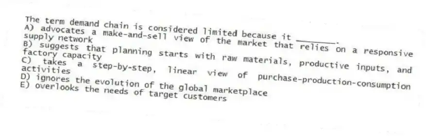 The term demand chain is considered limited because it ________.
A) advocates a make-and-sell view of the market that relies on a responsive supply network
B) suggests that planning starts with raw materials, productive inputs, and factory capacity
C) takes a step-by-step, linear view of purchase-production-consumption activities
D) ignores the evolution of the global marketplace
E) overlooks the needs of target customers