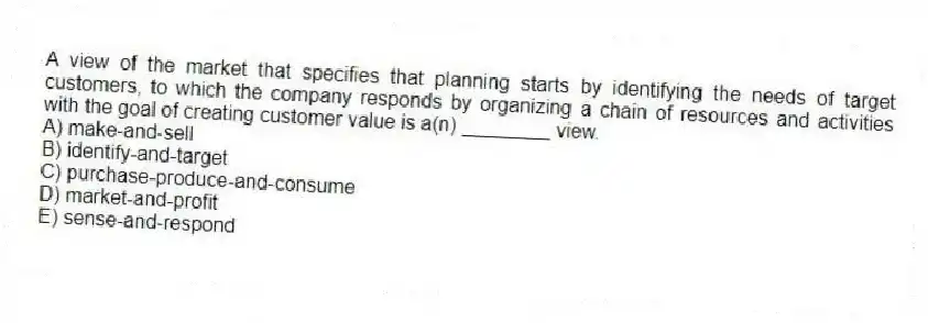 A view of the market that specifies that planning starts by identifying the needs of target customers, to which the company responds by organizing a chain of resources and activities with the goal of creating customer value is a(n) ________ view.
A) make-and-sell
B) identify-and-target
C) purchase-produce-and-consume
D) market-and-profit
E) sense-and-respond