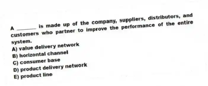 A ________ is made up of the company, suppliers, distributors, and customers who partner to improve the performance of the entire system.
A) value delivery network
B) horizontal channel
C) consumer base
D) product delivery network
E) product line