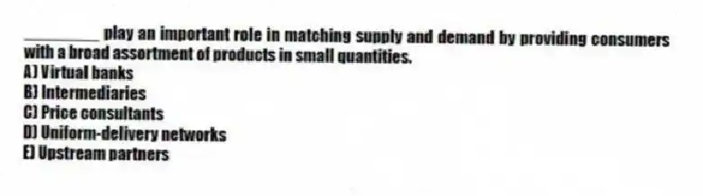 ________ play an important role in matching supply and demand by providing consumers with a broad assortment of products in small quantities.
A) Virtual banks
B) Intermediaries
C) Price consultants
D) Uniform-delivery networks
E) Upstream partners