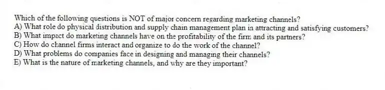 Which of the following questions is NOT of major concern regarding marketing channels?
A) What role do physical distribution and supply chain management plan in attracting and satisfying customers?
B) What impact do marketing channels have on the profitability of the firm and its partners?
C) How do channel firms interact and organize to do the work of the channel?
D) What problems do companies face in designing and managing their channels?
E) What is the nature of marketing channels, and why are they important?