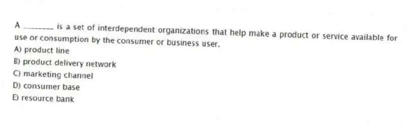 A ________ is a set of interdependent organizations that help make a product or service available for use or consumption by the consumer or business user.
A) product line
B) product delivery network
C) marketing channel
D) consumer base
E) resource bank