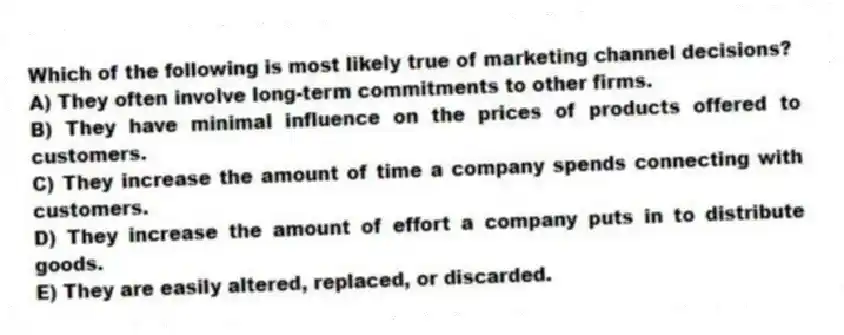 Which of the following is most likely true of marketing channel decisions?
A) They often involve long-term commitments to other firms.
B) They have minimal influence on the prices of products offered to customers.
C) They increase the amount of time a company spends connecting with customers.
D) They increase the amount of effort a company puts in to distribute goods.
E) They are easily altered, replaced, or discarded.