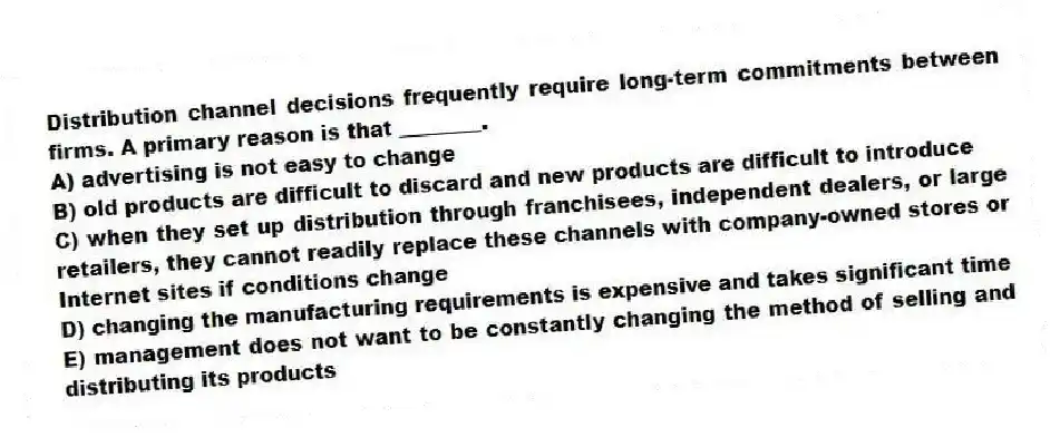 Distribution channel decisions frequently require long-term commitments between firms. A primary reason is that ________.
A) advertising is not easy to change
B) old products are difficult to discard and new products are difficult to introduce
C) when they set up distribution through franchisees, independent dealers, or large retailers, they cannot readily replace these channels with company-owned stores or Internet sites if conditions change
D) changing the manufacturing requirements is expensive and takes significant time
E) management does not want to be constantly changing the method of selling and distributing its products