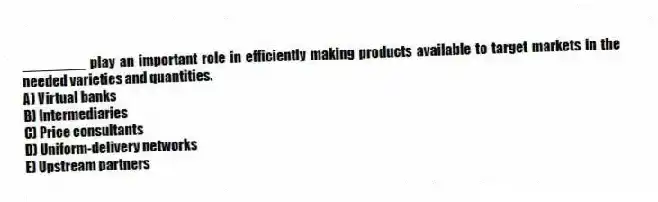 ________ play an important role in efficiently making products available to target markets in the needed varieties and quantities.
A) Virtual banks
B) Intermediaries
C) Price consultants
D) Uniform-delivery networks
E) Upstream partners