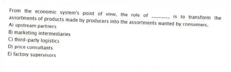 From the economic system's point of view, the role of ________ is to transform the assortments of products made by producers into the assortments wanted by consumers.
A) upstream partners
B) marketing intermediaries
C) third-party logistics
D) price consultants
E) factory supervisors