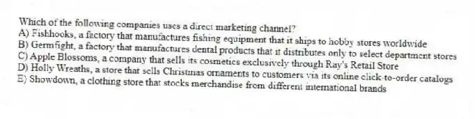 Which of the following companies uses a direct marketing channel?
A) Fishhooks, a factory that manufactures fishing equipment that it ships to hobby stores worldwide
B) Germfight, a factory that manufactures dental products that it distributes only to select department stores
C) Apple Blossoms, a company that sells its cosmetics exclusively through Ray's Retail Store
D) Holly Wreaths, a store that sells Christmas ornaments to customers via its online click-to-order catalogs
E) Showdown, a clothing store that stocks merchandise from different international brands