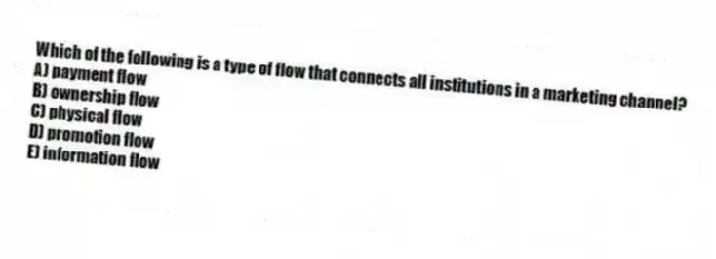 Which of the following is a type of flow that connects all institutions in a marketing channel?
A) payment flow
B) ownership flow
C) physical flow
D) promotion flow
E) information flow