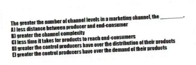 The greater the number of channel levels in a marketing channel, the ________.
A) less distance between producer and end-consumer
B) greater the channel complexity
C) less time it takes for products to reach end-consumers
D) greater the control producers have over the distribution of their products
E) greater the control producers have over the demand of their products