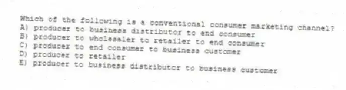 Which of the following is a conventional consumer marketing channel?
A) producer to business distributor to end consumer
B) producer to wholesaler to retailer to end consumer
C) producer to end consumer to business customer
D) producer to retailer
E) producer to business distributor to business customer