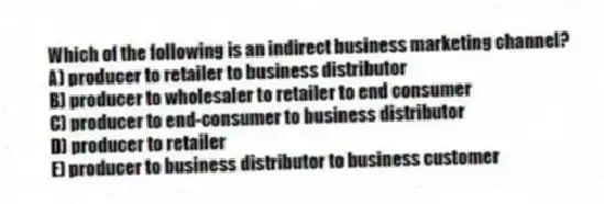 Which of the following is an indirect business marketing channel?
A) producer to retailer to business distributor
B) producer to wholesaler to retailer to end consumer
C) producer to end-consumer to business distributor
D) producer to retailer
E) producer to business distributor to business customer
