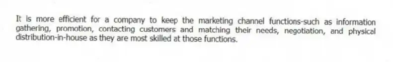 It is more efficient for a company to keep the marketing channel functions-such as information gathering, promotion, contacting customers and matching their needs, negotiation, and physical distribution-in-house as they are most skilled at those functions.