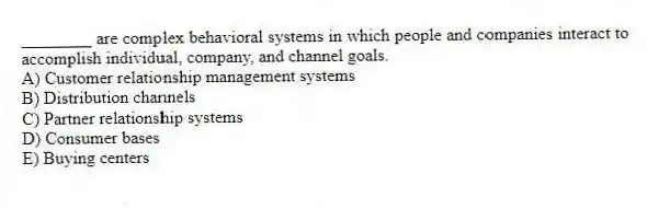 ________ are complex behavioral systems in which people and companies interact to accomplish individual, company, and channel goals.
A) Customer relationship management systems
B) Distribution channels
C) Partner relationship systems
D) Consumer bases
E) Buying centers