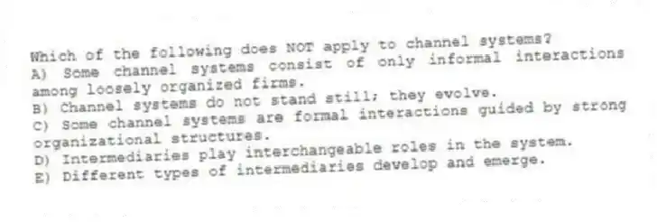 Which of the following does NOT apply to channel systems?
A) Some channel systems consist of only informal interactions among loosely organized firms.
B) Channel systems do not stand still; they evolve.
C) Some channel systems are formal interactions guided by strong organizational structures.
D) Intermediaries play interchangeable roles in the system.
E) Different types of intermediaries develop and emerge.