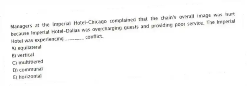 Managers at the Imperial Hotel-Chicago complained that the chain's overall image was hurt because Imperial Hotel-Dallas was overcharging guests and providing poor service. The Imperial Hotel was experiencing ________ conflict.
A) equilateral
B) vertical
C) multitiered
D) communal
E) horizontal