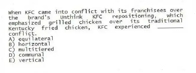 When KFC came into conflict with its franchisees over the brand's Unthink KFC repositioning, which emphasized grilled chicken over its traditional Kentucky fried chicken, KFC experienced ________ conflict.
A) equilateral
B) horizontal
C) multitiered
D) communal
E) vertical