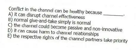 Conflict in the channel can be healthy because ________.
A) it can disrupt channel effectiveness
B) normal give-and-take simply is normal
C) the channel could become passive and non-innovative
D) it can cause harm to channel relationships
E) the respective rights of the channel partners take priority