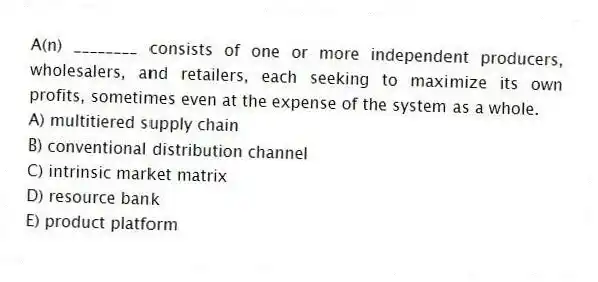 A(n) ________ consists of one or more independent producers, wholesalers, and retailers, each seeking to maximize its own profits, sometimes even at the expense of the system as a whole.
A) multitiered supply chain
B) conventional distribution channel
C) intrinsic market matrix
D) resource bank
E) product platform