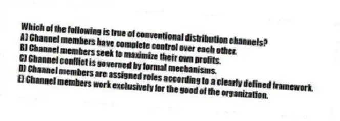 Which of the following is true of conventional distribution channels?
A) Channel members have complete control over each other.
B) Channel members seek to maximize their own profits.
C) Channel conflict is governed by formal mechanisms.
D) Channel members are assigned roles according to a clearly defined framework.
E) Channel members work exclusively for the good of the organization.