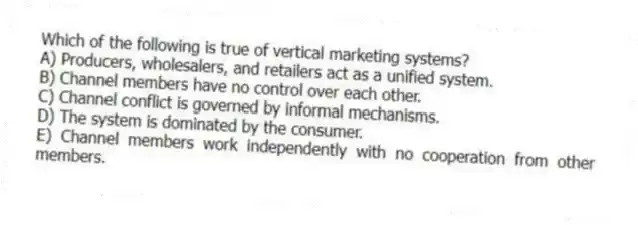 Which of the following is true of vertical marketing systems?
A) Producers, wholesalers, and retailers act as a unified system.
B) Channel members have no control over each other.
C) Channel conflict is governed by informal mechanisms.
D) The system is dominated by the consumer.
E) Channel members work independently with no cooperation from other members.
