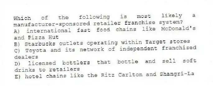 Which of the following is most likely a manufacturer-sponsored retailer franchise system?
A) international fast food chains like McDonald's and Pizza Hut
B) Starbucks outlets operating within Target stores
C) Toyota and its network of independent franchised dealers
D) licensed bottlers that bottle and sell soft drinks to retailers
E) hotel chains like the Ritz Carlton and Shangri-La