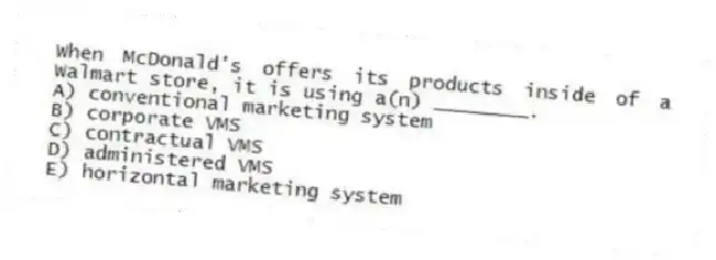When McDonald's offers its products inside of a Walmart store, it is using a(n) ________.
A) conventional marketing system
B) corporate VMS
C) contractual VMS
D) administered VMS
E) horizontal marketing system