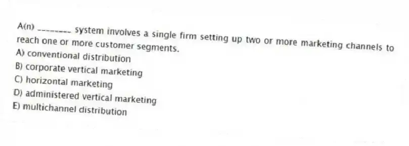 A(n) ________ system involves a single firm setting up two or more marketing channels to reach one or more customer segments.
A) conventional distribution
B) corporate vertical marketing
C) horizontal marketing
D) administered vertical marketing
E) multichannel distribution