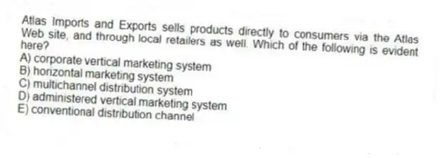 Atlas Imports and Exports sells products directly to consumers via the Atlas Web site, and through local retailers as well. Which of the following is evident here?
A) corporate vertical marketing system
B) horizontal marketing system
C) multichannel distribution system
D) administered vertical marketing system
E) conventional distribution channel