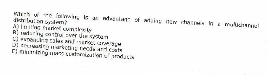 Which of the following is an advantage of adding new channels in a multichannel distribution system?
A) limiting market complexity
B) reducing control over the system
C) expanding sales and market coverage
D) decreasing marketing needs and costs
E) minimizing mass customization of products
