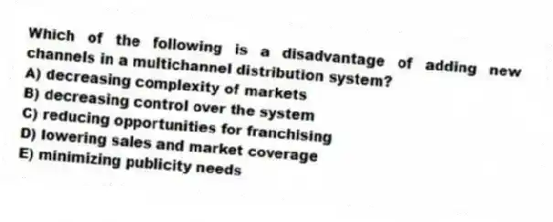 Which of the following is a disadvantage of adding new channels in a multichannel distribution system?
A) decreasing complexity of markets
B) decreasing control over the system
C) reducing opportunities for franchising
D) lowering sales and market coverage
E) minimizing publicity needs